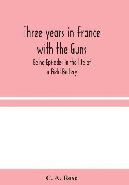Three years in France with the Guns: Being Episodes in the life of a Field Battery