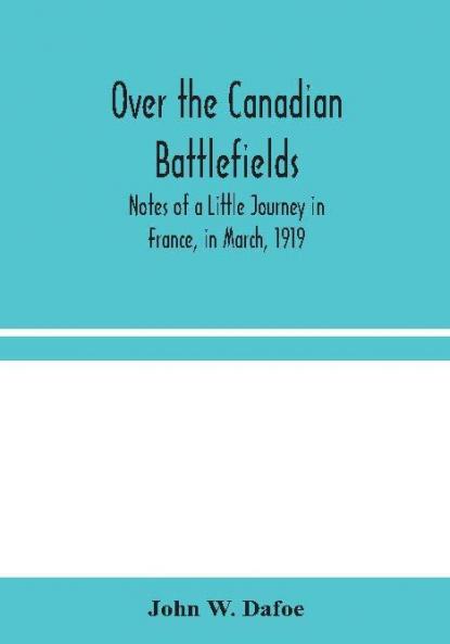 Over the Canadian Battlefields : Notes of a Little Journey in France in March 1919