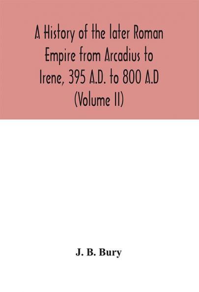 A history of the later Roman Empire from Arcadius to Irene 395 A.D. to 800 A.D (Volume II)