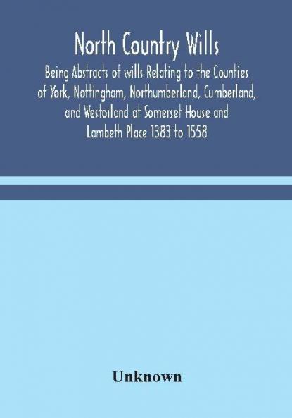 North Country Wills; Being Abstracts of wills Relating to the Counties of York Nottingham Northumberland Cumberland and Westorland at Somerset House and Lambeth Place 1383 to 1558