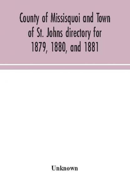County of Missisquoi and Town of St. Johns directory for 1879 1880 and 1881 : containing a separate alphabetical directory of every town and village a farmers' directory and an advertisers' and subscribers' classified business directory for the C