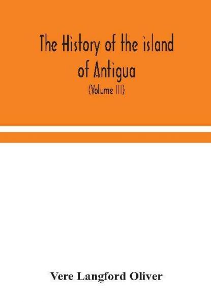The history of the island of Antigua one of the Leeward Caribbees in the West Indies from the first settlement in 1635 to the present time (Volume III)
