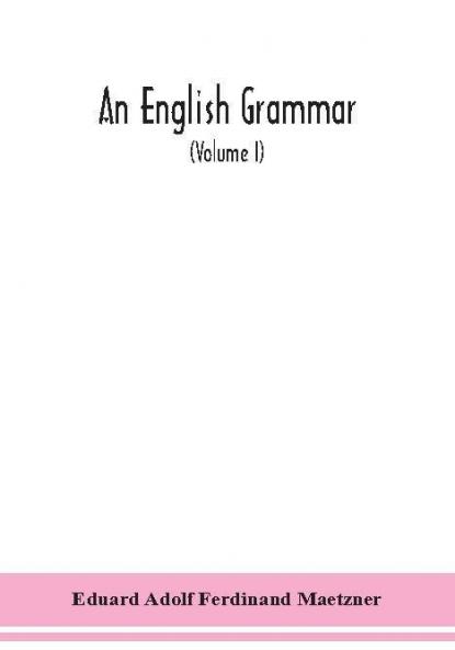 An English grammar; methodical analytical and historical. With a treatise on the orthography prosody inflections and syntax of the English tongue; and numerous authorities cited in order of historical development (Volume I)