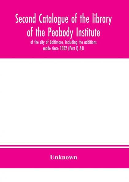 Second catalogue of the library of the Peabody Institute of the city of Baltimore including the additions made since 1882 (Part I) A-B