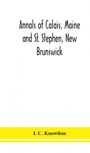 Annals of Calais Maine and St. Stephen New Brunswick; including the village of Milltown Me. and the present town of Milltown N.B