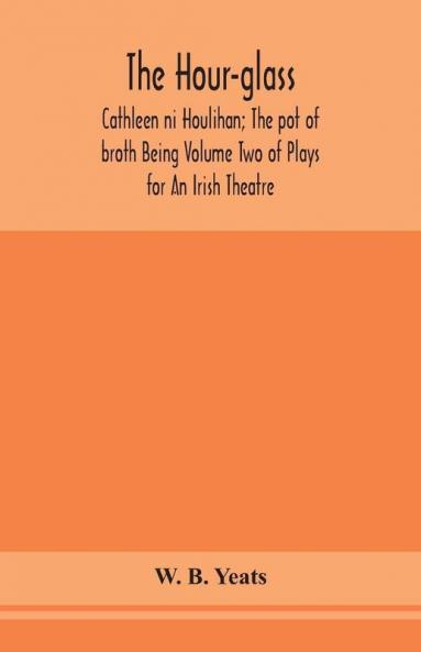 The hour-glass; Cathleen ni Houlihan; The pot of broth Being Volume Two of Plays for An Irish Theatre