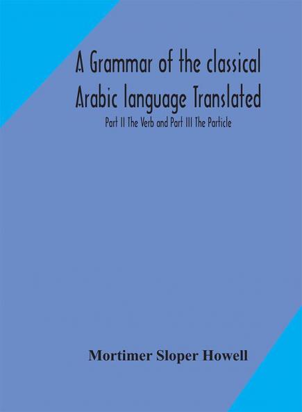A grammar of the classical Arabic language Translated and Compiled From The Works Of The Most Approved Native or Naturalized Authorities Part II The Verb and Part III The Particle