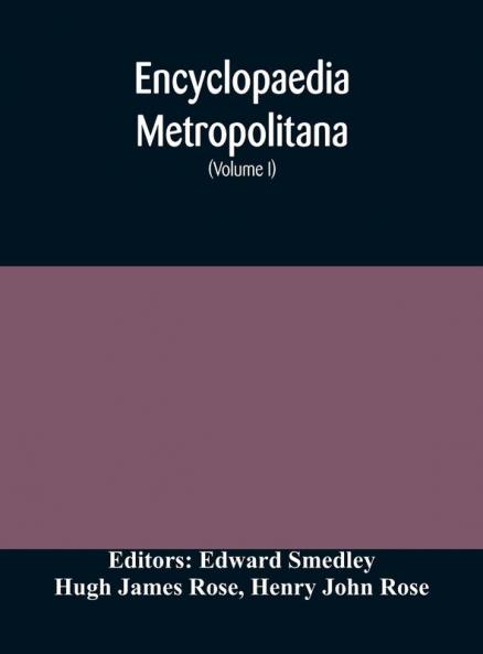 Encyclopaedia metropolitana; or Universal dictionary of knowledge; On an Original plan Projected by the late Samual Taylor Coleridge; comprising the twofold advantage of a philosophical and an alphabetical arrangement (Volume I) First Division Pure Scie