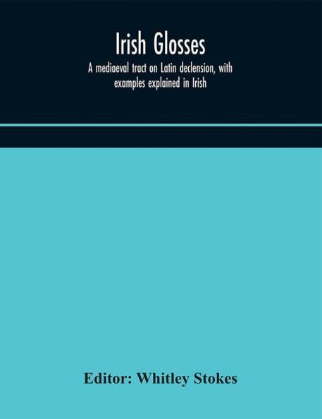 Irish glosses. A mediaeval tract on Latin declension with examples explained in Irish. To which are added the Lorica of Gildas with the gloss thereon and a selection of glosses from the Book of Armagh