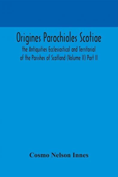 Origines Parochiales Scotiae. the Antiquities Ecclesiastical and Territorial of the Parishes of Scotland (Volume II) Part II.