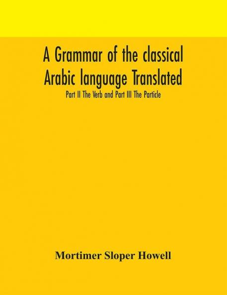 A grammar of the classical Arabic language Translated and Compiled From The Works Of The Most Approved Native or Naturalized Authorities Part II The Verb and Part III The Particle