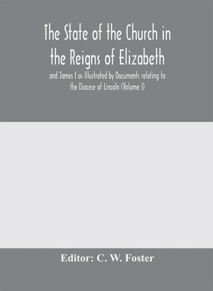 The State of the Church in the Reigns of Elizabeth and James I as Illustrated by Documents relating to the Diocese of Lincoln (Volume I)