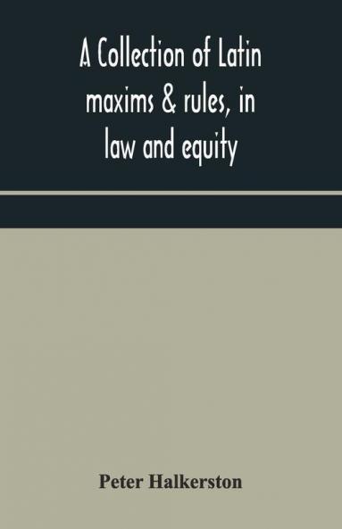 A Collection Of Latin Maxims & Rules In Law And Equity Selected From The Most Eminent Authors On The Civil Canon Feudal English And Scots Law With An English Translation And An Appendix Of Reference To The Authorities From Which The Maxims Are Sel