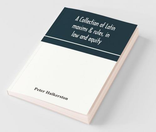 A Collection Of Latin Maxims & Rules In Law And Equity Selected From The Most Eminent Authors On The Civil Canon Feudal English And Scots Law With An English Translation And An Appendix Of Reference To The Authorities From Which The Maxims Are Sel