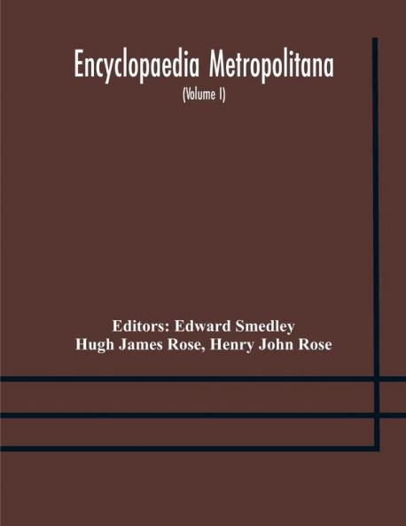 Encyclopaedia metropolitana; or Universal dictionary of knowledge; On an Original plan Projected by the late Samual Taylor Coleridge; comprising the twofold advantage of a philosophical and an alphabetical arrangement (Volume I) First Division Pure Scie