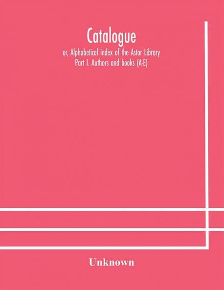 Catalogue; or Alphabetical index of the Astor Library: Part I. Authors and books (A-E)