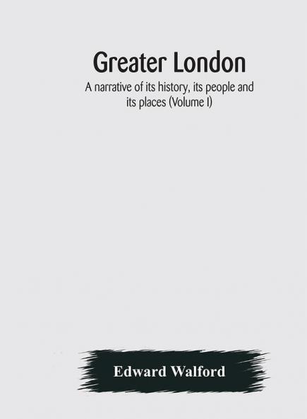 Greater London : a narrative of its history its people and its places (Volume I)