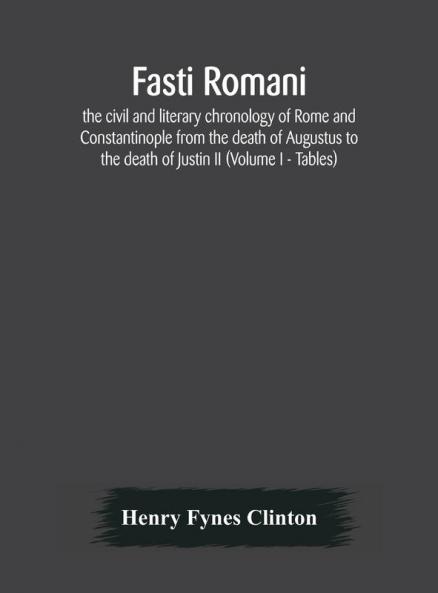 Fasti romani the civil and literary chronology of Rome and Constantinople from the death of Augustus to the death of Justin II (Volume I - Tables)