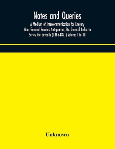 Notes and queries; A Medium of Intercommunication for Literary Men General Readers Antiquaries Etc. General Index to Series the Seventh (1886-1891) Volume I to XII