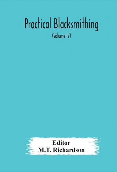 Practical blacksmithing A Collection of Articles Contributed at Different Times by Skilled Workmen to the Columns of The Blacksmith and Wheelwright And Covering Nearly the Whole Range of Blacksmithing from the Simplest Job of Work to Some of the M