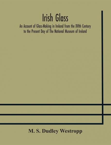 Irish glass An Account of Glass-Making in Ireland from the XVIth Century to the Present Day of The National Museum of Ireland. Illustrated With Reproductions of 188 Typical Pieces of Irish Glass and 220 Patterns And Designs
