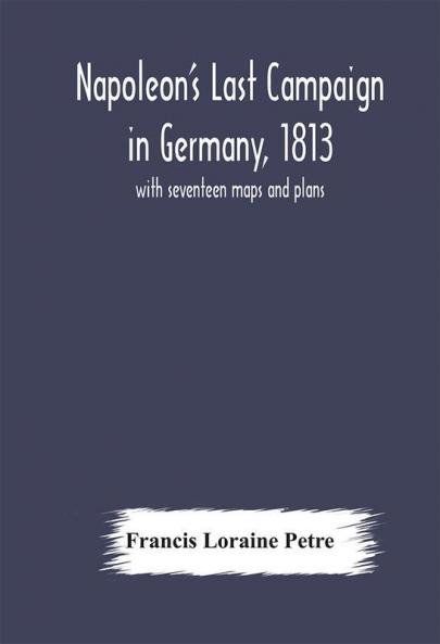 Napoleon's Last Campaign in Germany 1813; with seventeen maps and plans