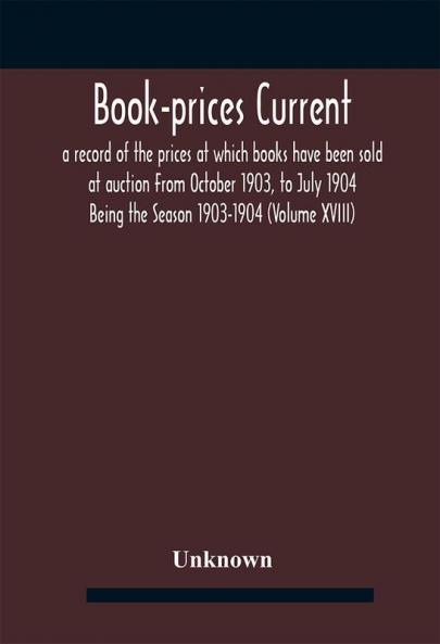 Book-prices current; a record of the prices at which books have been sold at auction From October 1903 to July 1904 Being the Season 1903-1904 (Volume XVIII)
