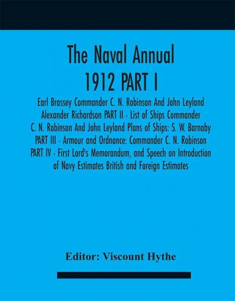 The Naval Annual 1912 PART I - Earl Brassey Commander C. N. Robinson And John Leyland Alexander Richardson PART II - List of Ships Commander C. N. Robinson And John Leyland Plans of Ships: S. W. Barnaby PART III - Armour and Ordnance: Commander C. N.