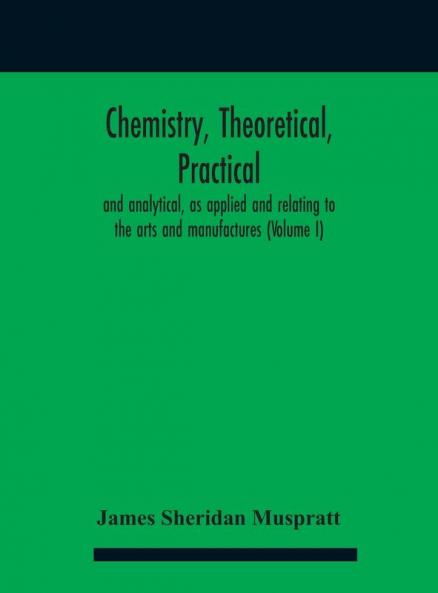 Chemistry theoretical practical and analytical as applied and relating to the arts and manufactures (Volume I)