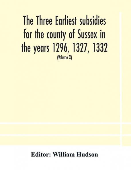The three earliest subsidies for the county of Sussex in the years 1296 1327 1332. With some remarks on the origin of local administration in the county through borowes or tithings (Volume X)