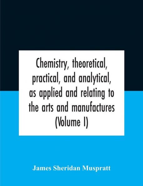 Chemistry theoretical practical and analytical as applied and relating to the arts and manufactures (Volume I)