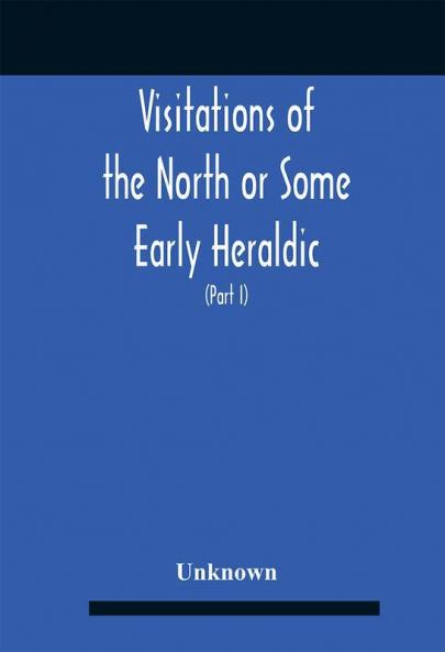 Visitations Of The North Or Some Early Heraldic Visitations Of And Collections Of Pedigrees Relating To The North Of England (Part I)