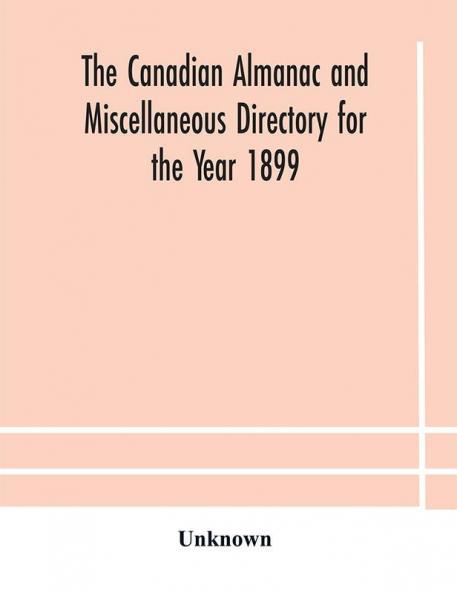 The Canadian almanac and Miscellaneous Directory for the Year 1899 Being The Third Year After Leap Year Containing Full And Authentic Commercial Statistical Astronomical Departmental Ecclesiastical Educational Financial And General Information