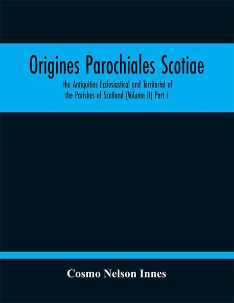 Origines Parochiales Scotiae. the Antiquities Ecclesiastical and Territorial of the Parishes of Scotland (Volume II) Part I