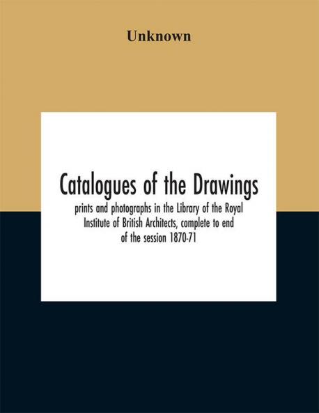 Catalogues of the drawings prints and photographs in the Library of the Royal Institute of British Architects complete to end of the session 1870-71