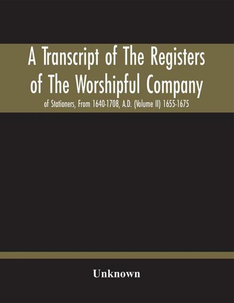 A Transcript Of The Registers Of The Worshipful Company Of Stationers From 1640-1708 A.D. (Volume Ii) 1655-1675