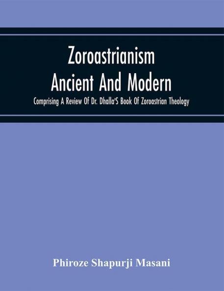 Zoroastrianism Ancient And Modern : Comprising A Review Of Dr. Dhalla'S Book Of Zoroastrian Theology