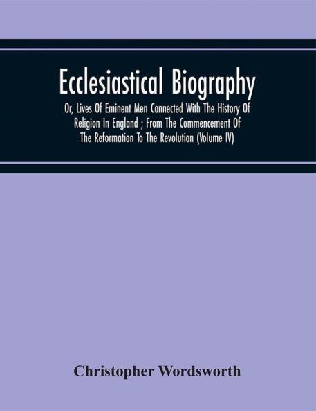 Ecclesiastical Biography : Or Lives Of Eminent Men Connected With The History Of Religion In England ; From The Commencement Of The Reformation To The Revolution (Volume Iv)