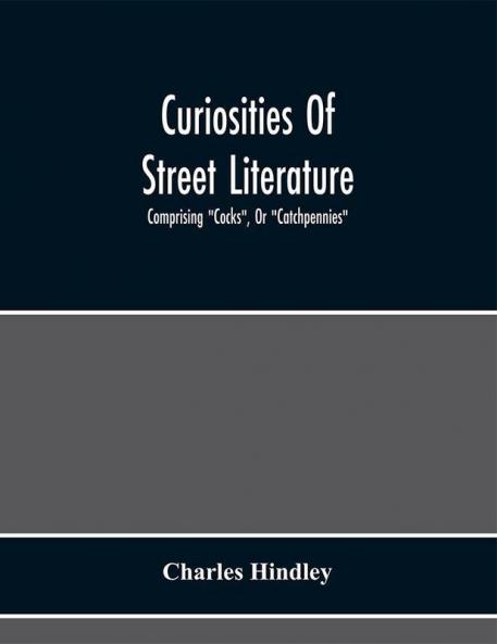 Curiosities Of Street Literature: Comprising Cocks Or Catchpennies A Large And Curious Assortment Of Street-Drolleries Squibs Histories Comic Tales In Prose And Verse Broadsides On The Royal Family Political Litanies Dialogues Catechisms