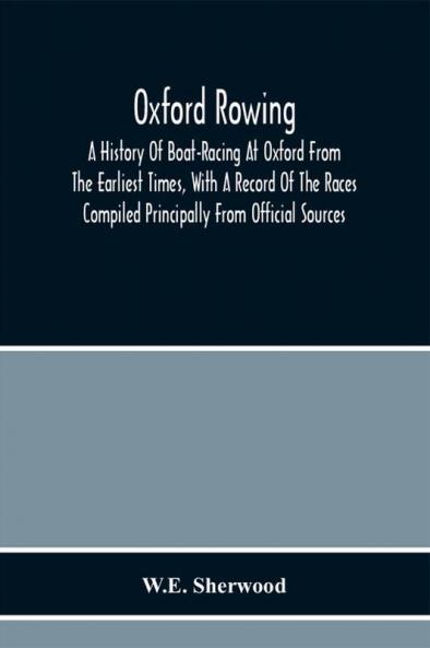 Oxford Rowing; A History Of Boat-Racing At Oxford From The Earliest Times With A Record Of The Races Compiled Principally From Official Sources