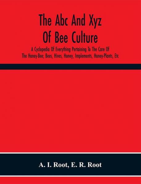 The Abc And Xyz Of Bee Culture; A Cyclopedia Of Everything Pertaining To The Care Of The Honey-Bee; Bees Hives Honey Implements Honey-Plants Etc. Facts Gleaned From The Experience Of Thousands Of Bee-Keepers And Afterward Verified In Our Apiary