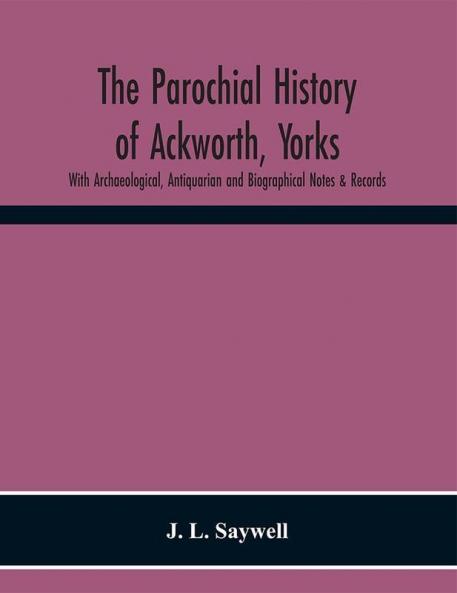 The Parochial History of Ackworth Yorks: With Archaeological Antiquarian and Biographical Notes & Records