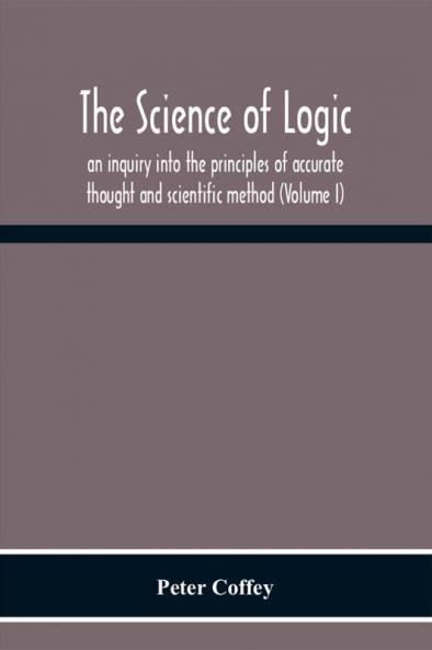 The Science Of Logic; An Inquiry Into The Principles Of Accurate Thought And Scientific Method (Volume I)