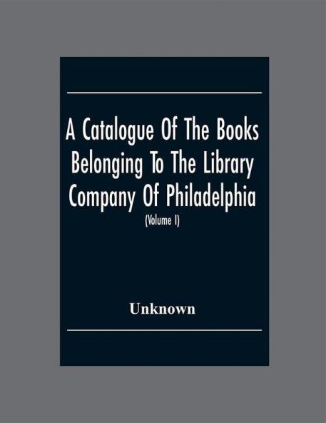 A Catalogue Of The Books Belonging To The Library Company Of Philadelphia; To Which Is Prefixed A Short Account Of The Institution With The Charter Laws And Regulations (Volume I)