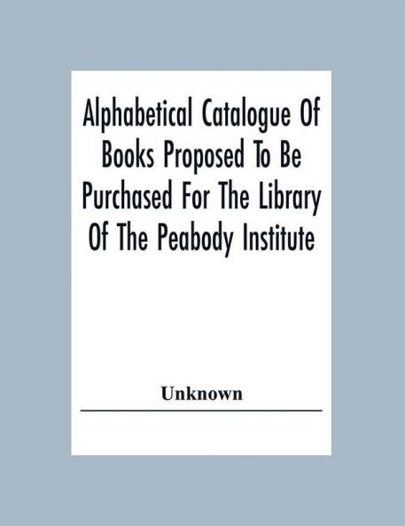 Alphabetical Catalogue Of Books Proposed To Be Purchased For The Library Of The Peabody Institute