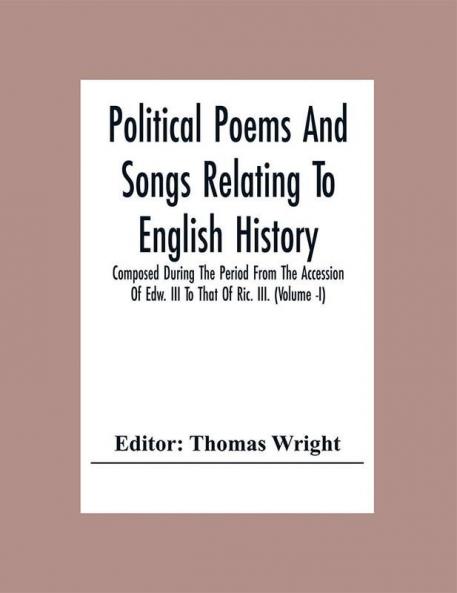 Political Poems And Songs Relating To English History Composed During The Period From The Accession Of Edw. Iii To That Of Ric. Iii.