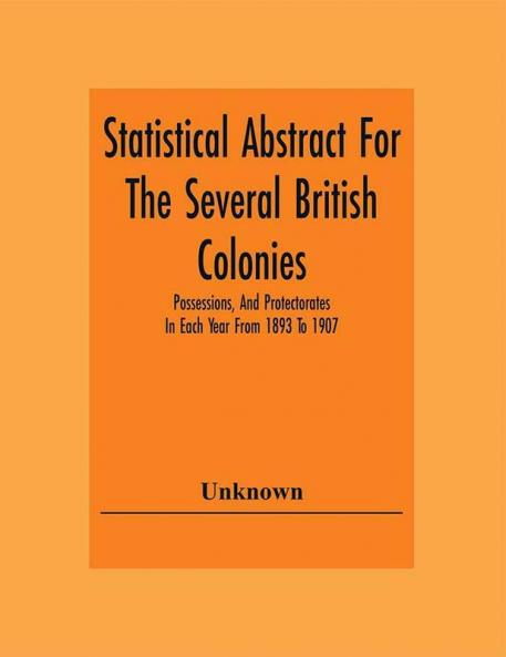 Statistical Abstract For The Several British Colonies Possessions And Protectorates In Each Year From 1893 To 1907