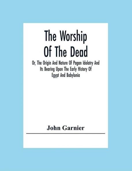 The Worship Of The Dead; Or The Origin And Nature Of Pagan Idolatry And Its Bearing Upon The Early History Of Egypt And Babylonia