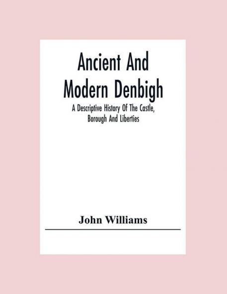Ancient And Modern Denbigh; A Descriptive History Of The Castle Borough And Liberties