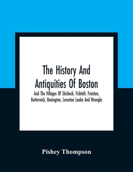 The History And Antiquities Of Boston And The Villages Of Skirbeck Fishtoft Freiston Butterwick Benington Leverton Leake And Wrangle ; Comprising The Hundred Of Skirbeck In The Country Of Lincoln
